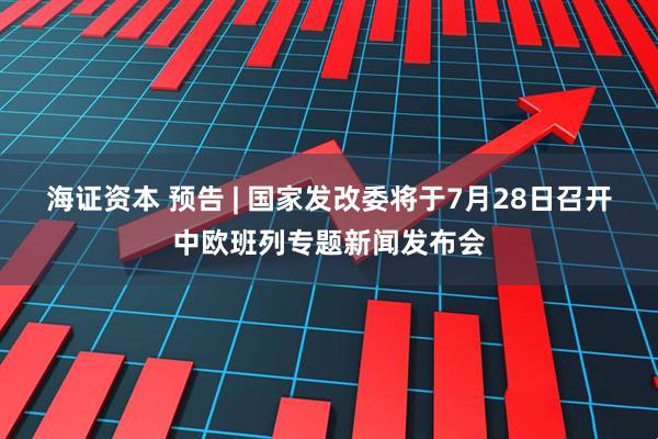 海证资本 预告 | 国家发改委将于7月28日召开中欧班列专题新闻发布会