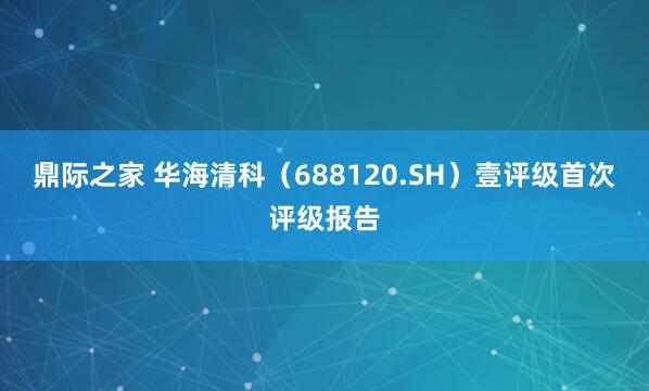 鼎际之家 华海清科（688120.SH）壹评级首次评级报告