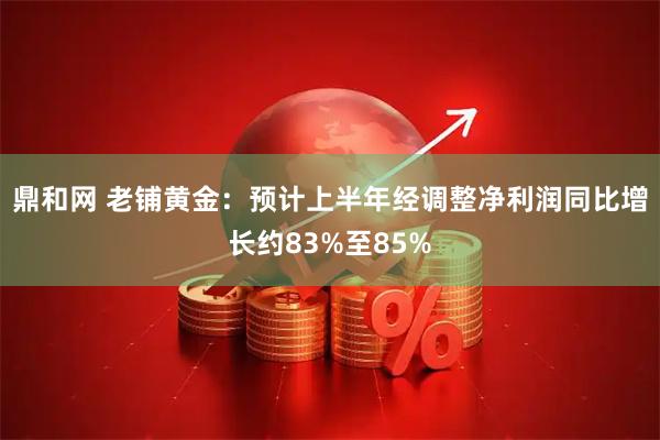 鼎和网 老铺黄金：预计上半年经调整净利润同比增长约83%至85%