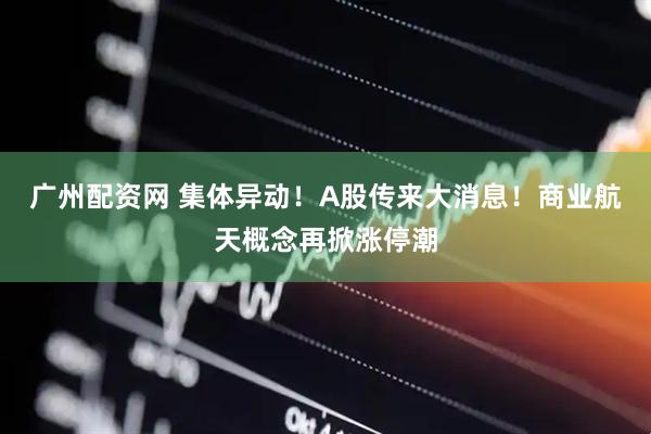 广州配资网 集体异动！A股传来大消息！商业航天概念再掀涨停潮