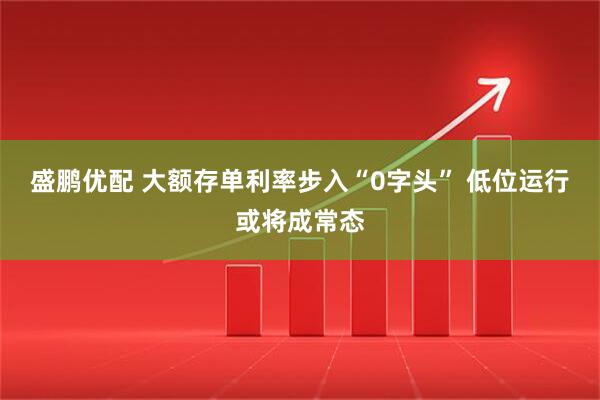 盛鹏优配 大额存单利率步入“0字头” 低位运行或将成常态