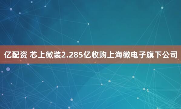 亿配资 芯上微装2.285亿收购上海微电子旗下公司