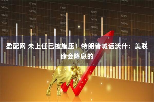 盈配网 未上任已被施压！特朗普喊话沃什：美联储会降息的