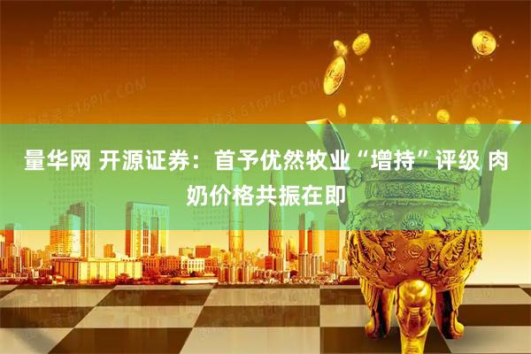 量华网 开源证券：首予优然牧业“增持”评级 肉奶价格共振在即