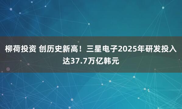 柳荷投资 创历史新高！三星电子2025年研发投入达37.7万亿韩元