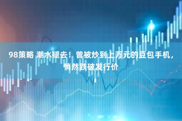 98策略 潮水褪去！曾被炒到上万元的豆包手机，悄然跌破发行价