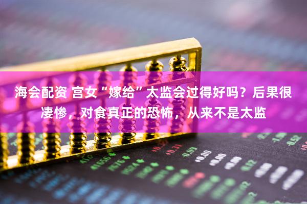 海会配资 宫女“嫁给”太监会过得好吗？后果很凄惨，对食真正的恐怖，从来不是太监