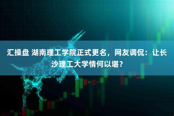 汇操盘 湖南理工学院正式更名，网友调侃：让长沙理工大学情何以堪？