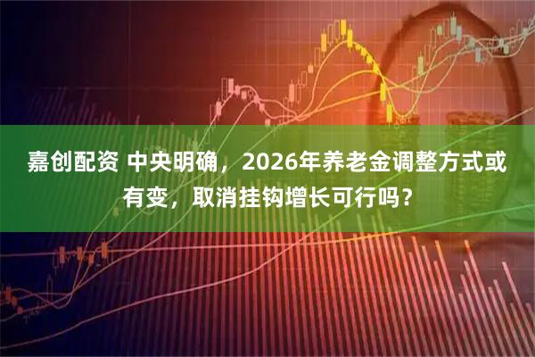嘉创配资 中央明确，2026年养老金调整方式或有变，取消挂钩增长可行吗？