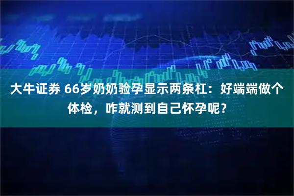 大牛证券 66岁奶奶验孕显示两条杠:好端端做个体检,咋就测到自己怀孕呢?