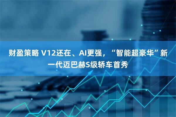 财盈策略 V12还在、AI更强,“智能超豪华”新一代迈巴赫S级轿车首秀