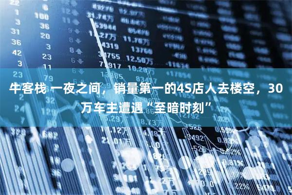 牛客栈 一夜之间，销量第一的4S店人去楼空，30万车主遭遇“至暗时刻”