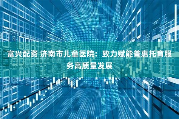 富兴配资 济南市儿童医院：致力赋能普惠托育服务高质量发展