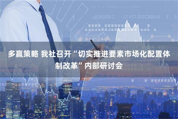 多赢策略 我社召开“切实推进要素市场化配置体制改革”内部研讨会