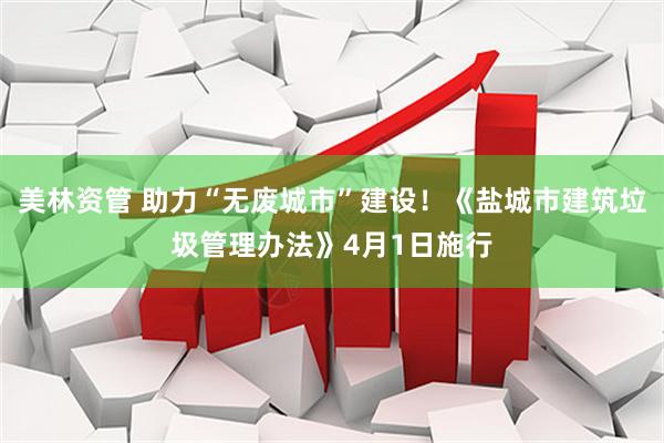 美林资管 助力“无废城市”建设！《盐城市建筑垃圾管理办法》4月1日施行
