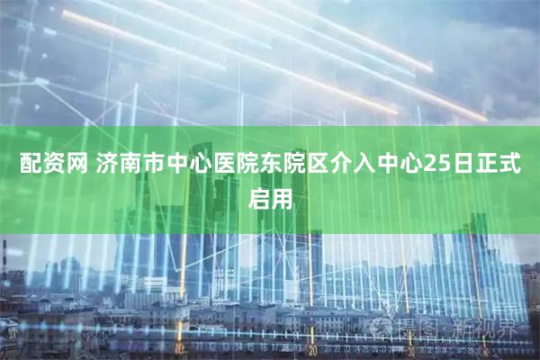 配资网 济南市中心医院东院区介入中心25日正式启用