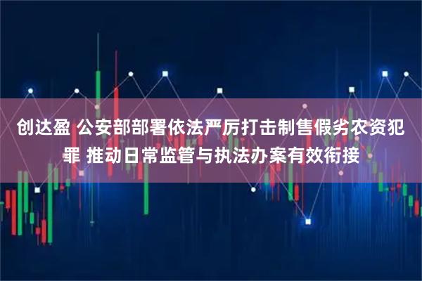 创达盈 公安部部署依法严厉打击制售假劣农资犯罪 推动日常监管与执法办案有效衔接