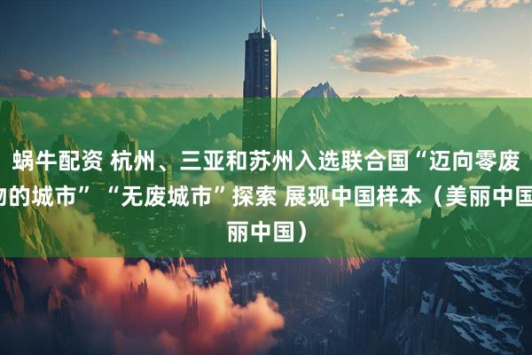 蜗牛配资 杭州、三亚和苏州入选联合国“迈向零废物的城市” “无废城市”探索 展现中国样本（美丽中国）