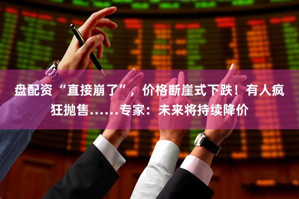 盘配资 “直接崩了”,价格断崖式下跌!有人疯狂抛售……专家:未来将持续降价