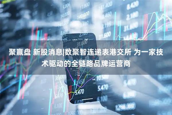 聚赢盘 新股消息|数聚智连递表港交所 为一家技术驱动的全链路品牌运营商