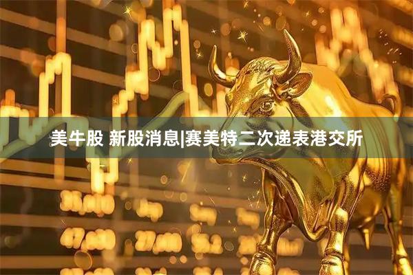 美牛股 新股消息|赛美特二次递表港交所