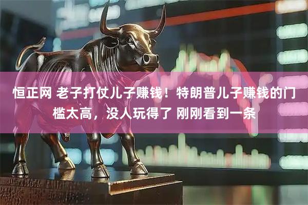 恒正网 老子打仗儿子赚钱！特朗普儿子赚钱的门槛太高，没人玩得了 刚刚看到一条