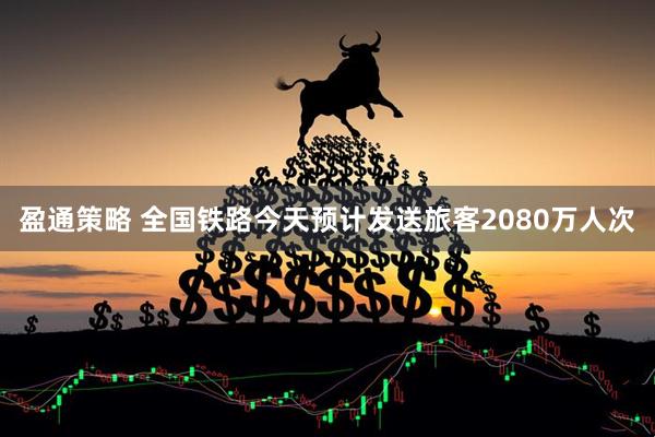 盈通策略 全国铁路今天预计发送旅客2080万人次