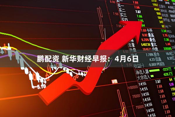 鹏配资 新华财经早报：4月6日