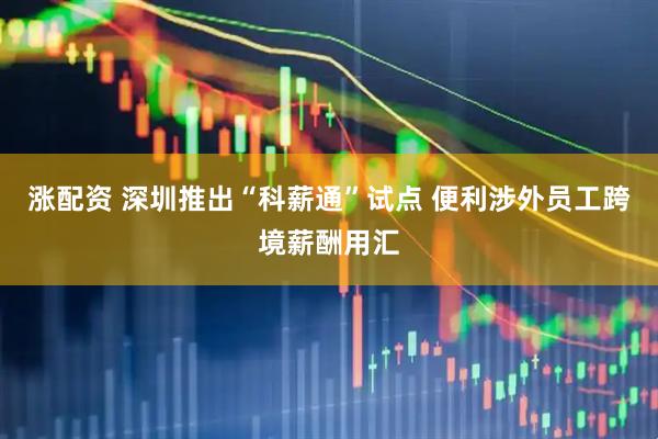 涨配资 深圳推出“科薪通”试点 便利涉外员工跨境薪酬用汇
