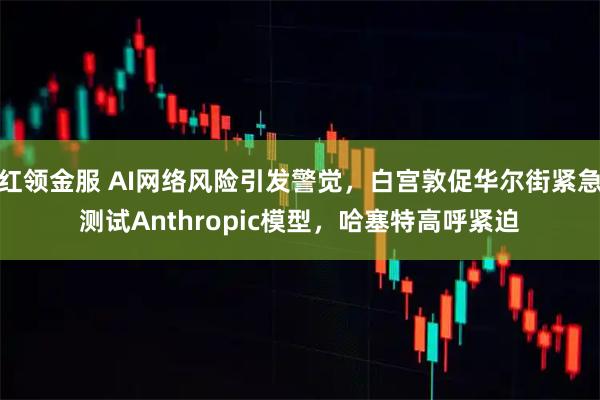 红领金服 AI网络风险引发警觉，白宫敦促华尔街紧急测试Anthropic模型，哈塞特高呼紧迫