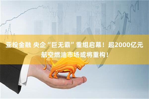 亚投金融 央企“巨无霸”重组启幕!超2000亿元航空燃油市场或将重构!
