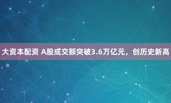 大资本配资 A股成交额突破3.6万亿元，创历史新高
