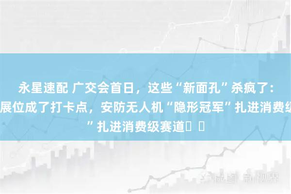 永星速配 广交会首日，这些“新面孔”杀疯了：张雪机车展位成了打卡点，安防无人机“隐形冠军”扎进消费级赛道⋯⋯