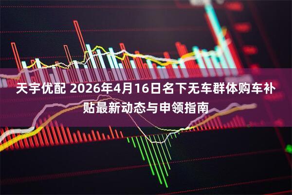 天宇优配 2026年4月16日名下无车群体购车补贴最新动态与申领指南