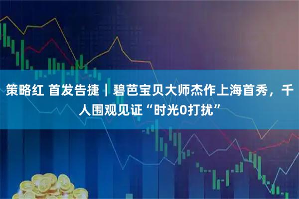 策略红 首发告捷|碧芭宝贝大师杰作上海首秀,千人围观见证“时光0打扰”