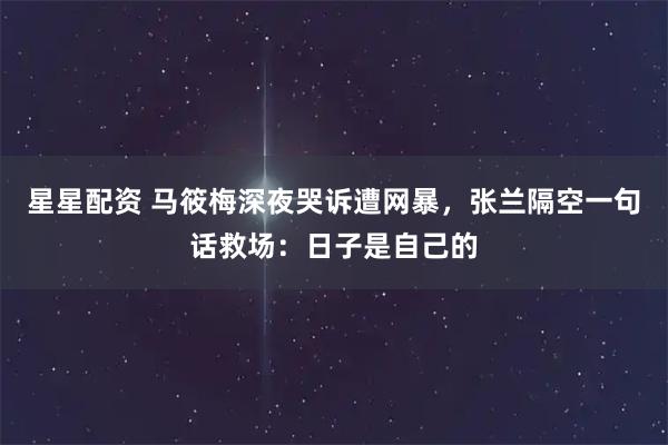 星星配资 马筱梅深夜哭诉遭网暴，张兰隔空一句话救场：日子是自己的