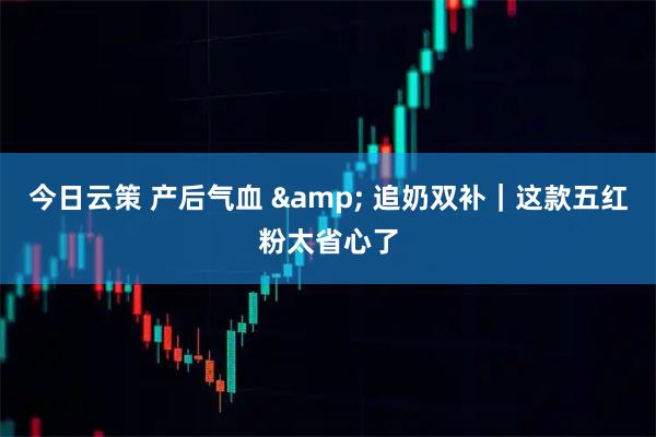 今日云策 产后气血 & 追奶双补｜这款五红粉太省心了