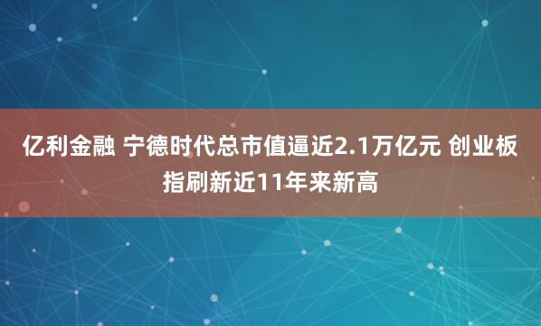 亿利金融 宁德时代总市值逼近2.1万亿元 创业板指刷新近11年来新高