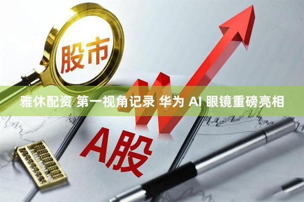 雅休配资 第一视角记录 华为 AI 眼镜重磅亮相