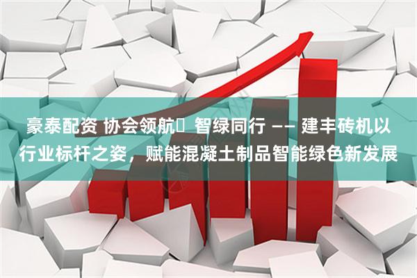 豪泰配资 协会领航・智绿同行 —— 建丰砖机以行业标杆之姿，赋能混凝土制品智能绿色新发展