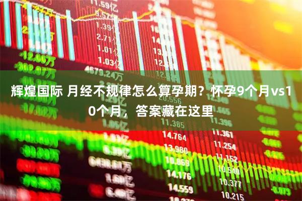 辉煌国际 月经不规律怎么算孕期？怀孕9个月vs10个月，答案藏在这里
