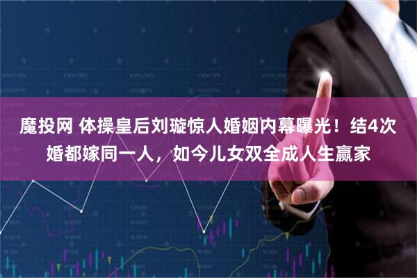 魔投网 体操皇后刘璇惊人婚姻内幕曝光！结4次婚都嫁同一人，如今儿女双全成人生赢家
