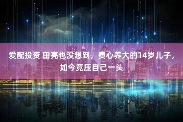 爱配投资 田亮也没想到，费心养大的14岁儿子，如今竟压自己一头